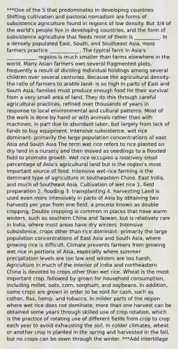 ***One of the 5 that predominates in developing countries Shifting cultivation and pastoral nomadism are forms of subsistence agriculture found in regions of low density. But 3/4 of the world's people live in developing countries, and the form of subsistence agriculture that feeds most of them is __________. In a densely populated East, South, and Southeast Asia, most farmers practice ____________. The typical farm in Asia's ____________ regions is much smaller than farms elsewhere in the world. Many Asian farmers own several fragmented plots, frequently a result of dividing individual holdings among several children over several centuries. Because the agricultural density- the ratio of farmers to arable land- is so high in parts of East and South Asia, families must produce enough food for their survival from a very small area of land. They do this through careful agricultural practices, refined over thousands of years in response to local environmental and cultural patterns. Most of the work is done by hand or with animals rather than with machines, in part due to abundant labor, but largely from lack of funds to buy equipment. Intensive subsistence, wet rice dominant- primarily the large population concentrations of east Asia and South Asia The term wet rice refers to rice planted on dry land in a nursery and then moved as seedlings to a flooded field to promote growth. Wet rice occupies a relatively small percentage of Asia's agricultural land but is the region's most important source of food. Intensive wet-rice farming is the dominant type of agriculture in southeastern Chine, East India, and much of Southeast Asia. Cultivation of wet rice 1. field preparation 2. flooding 3. transplanting 4. harvesting Land is used even more intensively in parts of Asia by obtaining two harvests per year from one field, a process known as double cropping. Double cropping is common in places that have warm winters, such as southern China and Taiwan, but is relatively rare in India, where most areas have dry winters. Intensive subsistence, crops other than rice dominant- primarily the large population concentrations of East Asia and South Asia, where growing rice is difficult. Climate prevents farmers from growing wet rice in portions of Asia, especially where summer precipitation levels are too low and winters are too harsh. Agriculture in much of the interior of India and northeastern China is devoted to crops other than wet rice. Wheat is the most important crop, followed by grown for household consumption, including millet, oats, corn, sorghum, and soybeans. In addition, some crops are grown in order to be sold for cash, such as cotton, flax, hemp, and tobacco. In milder parts of the region where wet rice does not dominate, more than one harvest can be obtained some years through skilled use of crop rotation, which is the practice of rotating use of different fields from crop to crop each year to avoid exhausting the soil. In colder climates, wheat or another crop is planted in the spring and harvested in the fall, but no crops can be sown through the winter. ***Add intertillage