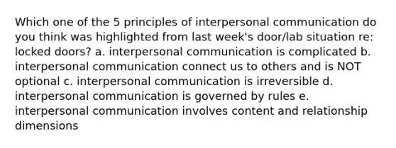 Which one of the 5 principles of interpersonal communication do you think was highlighted from last week's door/lab situation re: locked doors? a. interpersonal communication is complicated b. interpersonal communication connect us to others and is NOT optional c. interpersonal communication is irreversible d. interpersonal communication is governed by rules e. interpersonal communication involves content and relationship dimensions