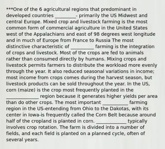 ***One of the 6 agricultural regions that predominant in developed countries _________- primarily the US Midwest and central Europe. Mixed crop and livestock farming is the most common form of commercial agriculture in the United States west of the Appalachians and east of 98 degrees west longitude and in much of Europe from France to Russia The most distinctive characteristic of __________ farming is the integration of crops and livestock. Most of the crops are fed to animals rather than consumed directly by humans. Mixing crops and livestock permits farmers to distribute the workload more evenly through the year. It also reduced seasonal variations in income; most income from crops comes during the harvest season, but livestock products can be sold throughout the year. In the US, corn (maize) is the crop most frequently planted in the ______________ region because it generates higher yields per area than do other crops. The most important ___________ farming region in the US-entending from Ohio to the Dakotas, with its center in Iowa-is frequently called the Corn Belt because around half of the cropland is planted in corn. _____________ typically involves crop rotation. The farm is divided into a number of fields, and each field is planted on a planned cycle, often of several years.