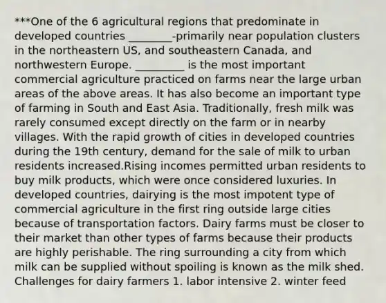 ***One of the 6 agricultural regions that predominate in developed countries ________-primarily near population clusters in the northeastern US, and southeastern Canada, and northwestern Europe. _________ is the most important commercial agriculture practiced on farms near the large urban areas of the above areas. It has also become an important type of farming in South and East Asia. Traditionally, fresh milk was rarely consumed except directly on the farm or in nearby villages. With the rapid growth of cities in developed countries during the 19th century, demand for the sale of milk to urban residents increased.Rising incomes permitted urban residents to buy milk products, which were once considered luxuries. In developed countries, dairying is the most impotent type of commercial agriculture in the first ring outside large cities because of transportation factors. Dairy farms must be closer to their market than other types of farms because their products are highly perishable. The ring surrounding a city from which milk can be supplied without spoiling is known as the milk shed. Challenges for dairy farmers 1. labor intensive 2. winter feed