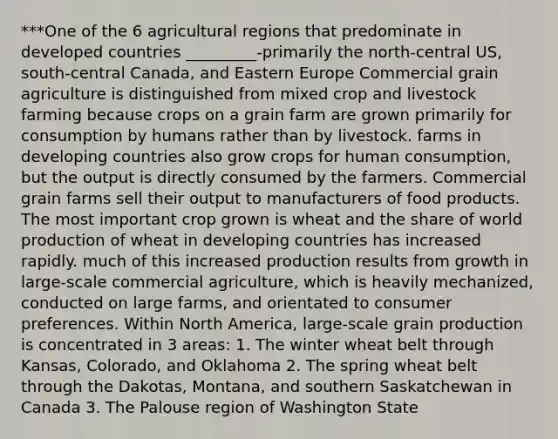 ***One of the 6 agricultural regions that predominate in developed countries _________-primarily the north-central US, south-central Canada, and Eastern Europe Commercial grain agriculture is distinguished from mixed crop and livestock farming because crops on a grain farm are grown primarily for consumption by humans rather than by livestock. farms in developing countries also grow crops for human consumption, but the output is directly consumed by the farmers. Commercial grain farms sell their output to manufacturers of food products. The most important crop grown is wheat and the share of world production of wheat in developing countries has increased rapidly. much of this increased production results from growth in large-scale commercial agriculture, which is heavily mechanized, conducted on large farms, and orientated to consumer preferences. Within North America, large-scale grain production is concentrated in 3 areas: 1. The winter wheat belt through Kansas, Colorado, and Oklahoma 2. The spring wheat belt through the Dakotas, Montana, and southern Saskatchewan in Canada 3. The Palouse region of Washington State