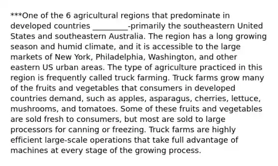 ***One of the 6 agricultural regions that predominate in developed countries _________-primarily the southeastern United States and southeastern Australia. The region has a long growing season and humid climate, and it is accessible to the large markets of New York, Philadelphia, Washington, and other eastern US urban areas. The type of agriculture practiced in this region is frequently called truck farming. Truck farms grow many of the fruits and vegetables that consumers in developed countries demand, such as apples, asparagus, cherries, lettuce, mushrooms, and tomatoes. Some of these fruits and vegetables are sold fresh to consumers, but most are sold to large processors for canning or freezing. Truck farms are highly efficient large-scale operations that take full advantage of machines at every stage of the growing process.