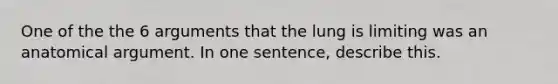 One of the the 6 arguments that the lung is limiting was an anatomical argument. In one sentence, describe this.