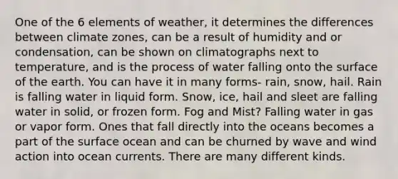 One of the 6 elements of weather, it determines the differences between climate zones, can be a result of humidity and or condensation, can be shown on climatographs next to temperature, and is the process of water falling onto the surface of the earth. You can have it in many forms- rain, snow, hail. Rain is falling water in liquid form. Snow, ice, hail and sleet are falling water in solid, or frozen form. Fog and Mist? Falling water in gas or vapor form. Ones that fall directly into the oceans becomes a part of the surface ocean and can be churned by wave and wind action into ocean currents. There are many different kinds.