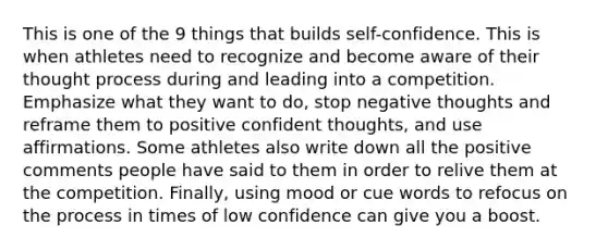 This is one of the 9 things that builds self-confidence. This is when athletes need to recognize and become aware of their thought process during and leading into a competition. Emphasize what they want to do, stop negative thoughts and reframe them to positive confident thoughts, and use affirmations. Some athletes also write down all the positive comments people have said to them in order to relive them at the competition. Finally, using mood or cue words to refocus on the process in times of low confidence can give you a boost.