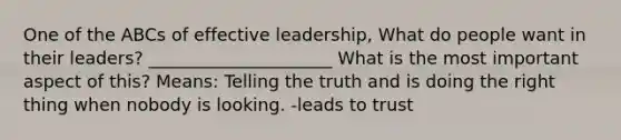 One of the ABCs of effective leadership, What do people want in their leaders? _____________________ What is the most important aspect of this? Means: Telling the truth and is doing the right thing when nobody is looking. -leads to trust