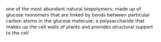 one of the most abundant natural biopolymers; made up of glucose monomers that are linked by bonds between particular carbon atoms in the glucose molecule; a polysaccharide that makes up the cell walls of plants and provides structural support to the cell