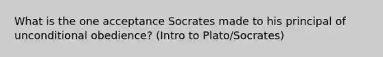 What is the one acceptance Socrates made to his principal of unconditional obedience? (Intro to Plato/Socrates)