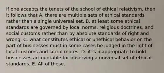 If one accepts the tenets of the school of ethical relativism, then it follows that A. there are multiple sets of ethical standards rather than a single universal set. B. at least some ethical standards are governed by local norms, religious doctrines, and social customs rather than by absolute standards of right and wrong. C. what constitutes ethical or unethical behavior on the part of businesses must in some cases be judged in the light of local customs and social mores. D. it is inappropriate to hold businesses accountable for observing a universal set of ethical standards. E. All of these.