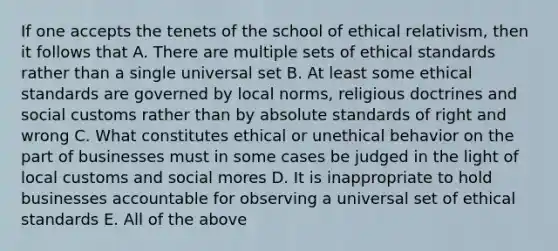 If one accepts the tenets of the school of ethical relativism, then it follows that A. There are multiple sets of ethical standards rather than a single universal set B. At least some ethical standards are governed by local norms, religious doctrines and social customs rather than by absolute standards of right and wrong C. What constitutes ethical or unethical behavior on the part of businesses must in some cases be judged in the light of local customs and social mores D. It is inappropriate to hold businesses accountable for observing a universal set of ethical standards E. All of the above