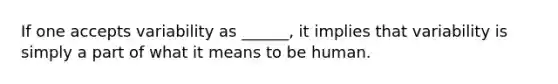 If one accepts variability as ______, it implies that variability is simply a part of what it means to be human.