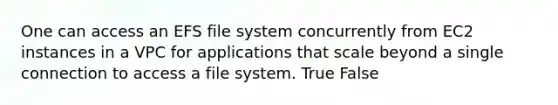 One can access an EFS file system concurrently from EC2 instances in a VPC for applications that scale beyond a single connection to access a file system. True False