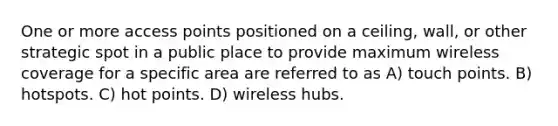 One or more access points positioned on a ceiling, wall, or other strategic spot in a public place to provide maximum wireless coverage for a specific area are referred to as A) touch points. B) hotspots. C) hot points. D) wireless hubs.