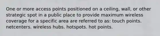 One or more access points positioned on a ceiling, wall, or other strategic spot in a public place to provide maximum wireless coverage for a specific area are referred to as: touch points. netcenters. wireless hubs. hotspots. hot points.