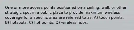 One or more access points positioned on a ceiling, wall, or other strategic spot in a public place to provide maximum wireless coverage for a specific area are referred to as: A) touch points. B) hotspots. C) hot points. D) wireless hubs.