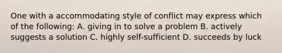 One with a accommodating style of conflict may express which of the following: A. giving in to solve a problem B. actively suggests a solution C. highly self-sufficient D. succeeds by luck