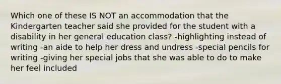 Which one of these IS NOT an accommodation that the Kindergarten teacher said she provided for the student with a disability in her general education class? -highlighting instead of writing -an aide to help her dress and undress -special pencils for writing -giving her special jobs that she was able to do to make her feel included