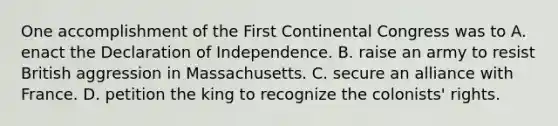 One accomplishment of the First Continental Congress was to A. enact the Declaration of Independence. B. raise an army to resist British aggression in Massachusetts. C. secure an alliance with France. D. petition the king to recognize the colonists' rights.