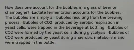 How does one account for the bubbles in a glass of beer or champagne? -Lactate fermentation accounts for the bubbles. -The bubbles are simply air bubbles resulting from the brewing process. -Bubbles of CO2, produced by aerobic respiration in yeast cells, were trapped in the beverage at bottling. -Bubbles of CO2 were formed by the yeast cells during glycolysis. -Bubbles of CO2 were produced by yeast during anaerobic metabolism and were trapped in the bottle.