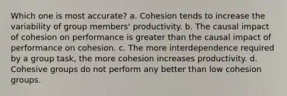 Which one is most accurate? a. ​Cohesion tends to increase the variability of group members' productivity. b. ​The causal impact of cohesion on performance is greater than the causal impact of performance on cohesion. ​c. The more interdependence required by a group task, the more cohesion increases productivity. d. ​Cohesive groups do not perform any better than low cohesion groups.