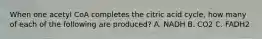 When one acetyl CoA completes the citric acid cycle, how many of each of the following are produced? A. NADH B. CO2 C. FADH2