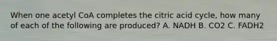 When one acetyl CoA completes the citric acid cycle, how many of each of the following are produced? A. NADH B. CO2 C. FADH2