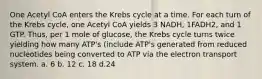 One Acetyl CoA enters the Krebs cycle at a time. For each turn of the Krebs cycle, one Acetyl CoA yields 3 NADH, 1FADH2, and 1 GTP. Thus, per 1 mole of glucose, the Krebs cycle turns twice yielding how many ATP's (include ATP's generated from reduced nucleotides being converted to ATP via the electron transport system. a. 6 b. 12 c. 18 d.24