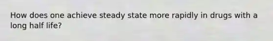 How does one achieve steady state more rapidly in drugs with a long half life?