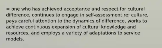 = one who has achieved acceptance and respect for cultural difference, continues to engage in self-assessment re: culture, pays careful attention to the dynamics of difference, works to achieve continuous expansion of cultural knowledge and resources, and employs a variety of adaptations to service models.