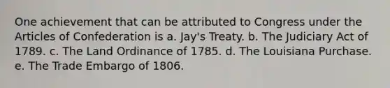 One achievement that can be attributed to Congress under <a href='https://www.questionai.com/knowledge/k5NDraRCFC-the-articles-of-confederation' class='anchor-knowledge'>the articles of confederation</a> is a. Jay's Treaty. b. The Judiciary Act of 1789. c. The Land Ordinance of 1785. d. The Louisiana Purchase. e. The Trade Embargo of 1806.