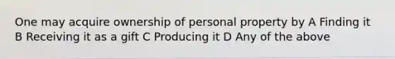 One may acquire ownership of personal property by A Finding it B Receiving it as a gift C Producing it D Any of the above