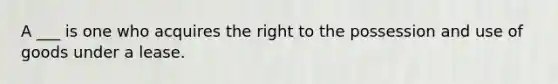 A ___ is one who acquires the right to the possession and use of goods under a lease.