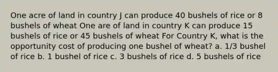 One acre of land in country J can produce 40 bushels of rice or 8 bushels of wheat One are of land in country K can produce 15 bushels of rice or 45 bushels of wheat For Country K, what is the opportunity cost of producing one bushel of wheat? a. 1/3 bushel of rice b. 1 bushel of rice c. 3 bushels of rice d. 5 bushels of rice