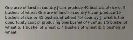 One acre of land in country J can produce 40 bushels of rice or 8 bushels of wheat One are of land in country K can produce 15 bushels of rice or 45 bushels of wheat For country J, what is the opportunity cost of producing one bushel of rice? a. 1/5 bushel of wheat b. 1 bushel of wheat c. 4 bushels of wheat d. 5 bushels of wheat