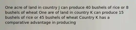 One acre of land in country J can produce 40 bushels of rice or 8 bushels of wheat One are of land in country K can produce 15 bushels of rice or 45 bushels of wheat Country K has a comparative advantage in producing