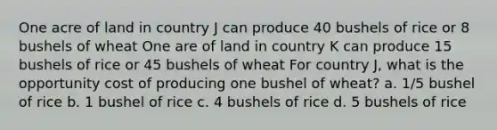 One acre of land in country J can produce 40 bushels of rice or 8 bushels of wheat One are of land in country K can produce 15 bushels of rice or 45 bushels of wheat For country J, what is the opportunity cost of producing one bushel of wheat? a. 1/5 bushel of rice b. 1 bushel of rice c. 4 bushels of rice d. 5 bushels of rice