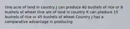 One acre of land in country J can produce 40 bushels of rice or 8 bushels of wheat One are of land in country K can produce 15 bushels of rice or 45 bushels of wheat Country J has a comparative advantage in producing