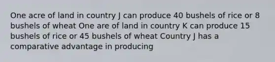 One acre of land in country J can produce 40 bushels of rice or 8 bushels of wheat One are of land in country K can produce 15 bushels of rice or 45 bushels of wheat Country J has a comparative advantage in producing