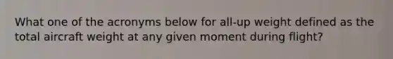 What one of the acronyms below for all-up weight defined as the total aircraft weight at any given moment during flight?