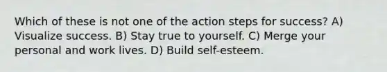 Which of these is not one of the action steps for success? A) Visualize success. B) Stay true to yourself. C) Merge your personal and work lives. D) Build self-esteem.