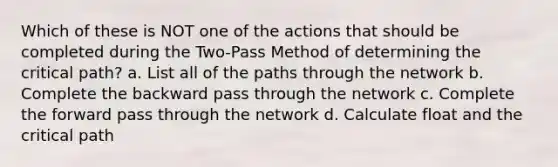 Which of these is NOT one of the actions that should be completed during the Two-Pass Method of determining the critical path? a. List all of the paths through the network b. Complete the backward pass through the network c. Complete the forward pass through the network d. Calculate float and the critical path