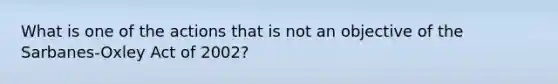 What is one of the actions that is not an objective of the Sarbanes-Oxley Act of 2002?