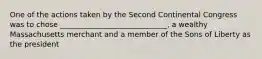 One of the actions taken by the Second Continental Congress was to chose _____________________________, a wealthy Massachusetts merchant and a member of the Sons of Liberty as the president