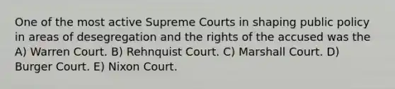 One of the most active Supreme Courts in shaping public policy in areas of desegregation and the rights of the accused was the A) Warren Court. B) Rehnquist Court. C) Marshall Court. D) Burger Court. E) Nixon Court.