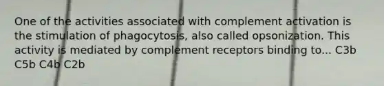 One of the activities associated with complement activation is the stimulation of phagocytosis, also called opsonization. This activity is mediated by complement receptors binding to... C3b C5b C4b C2b