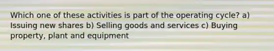 Which one of these activities is part of the operating cycle? a) Issuing new shares b) Selling goods and services c) Buying property, plant and equipment