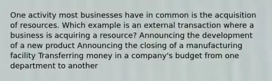 One activity most businesses have in common is the acquisition of resources. Which example is an external transaction where a business is acquiring a resource? Announcing the development of a new product Announcing the closing of a manufacturing facility Transferring money in a company's budget from one department to another