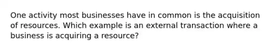 One activity most businesses have in common is the acquisition of resources. Which example is an external transaction where a business is acquiring a resource?