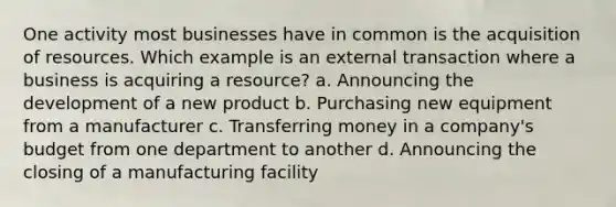 One activity most businesses have in common is the acquisition of resources. Which example is an external transaction where a business is acquiring a resource? a. Announcing the development of a new product b. Purchasing new equipment from a manufacturer c. Transferring money in a company's budget from one department to another d. Announcing the closing of a manufacturing facility