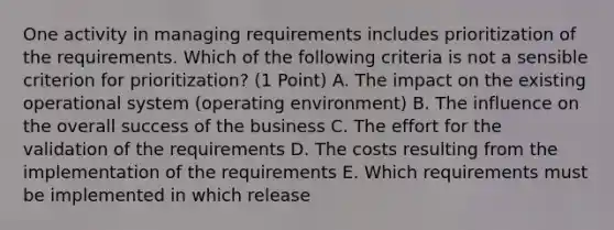 One activity in managing requirements includes prioritization of the requirements. Which of the following criteria is not a sensible criterion for prioritization? (1 Point) A. The impact on the existing operational system (operating environment) B. The influence on the overall success of the business C. The effort for the validation of the requirements D. The costs resulting from the implementation of the requirements E. Which requirements must be implemented in which release